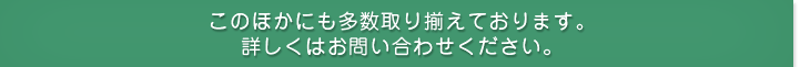 このほかにも多数取り揃えております。詳しくはお問い合わせください。